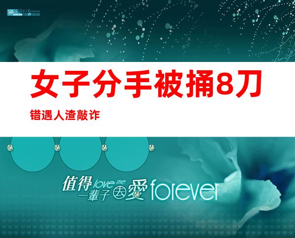 女子分手被捅8刀 错遇人渣敲诈勒索未遂实施暴力险丧命