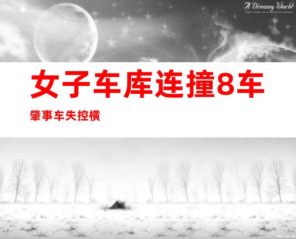 女子车库连撞8车 肇事车失控横冲直撞上演毁车不倦闹剧