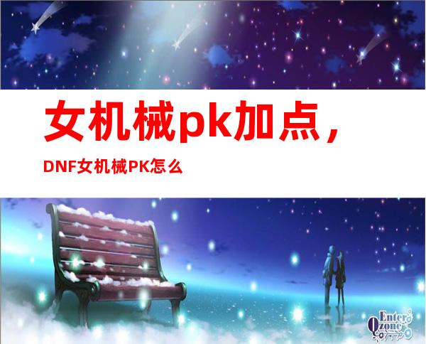 女机械pk加点，DNF女机械PK怎么加点