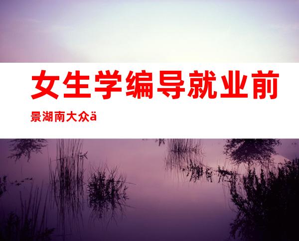 女生学编导就业前景湖南大众传媒有师范专业吗（女生学编导就业前景编导以后能干什么）