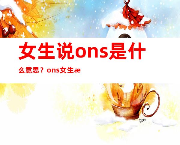 女生说ons是什么意思？ons女生是什么意思？