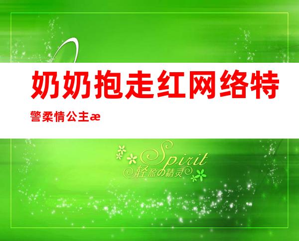 奶奶抱走红网络 特警柔情公主抱秒杀一切