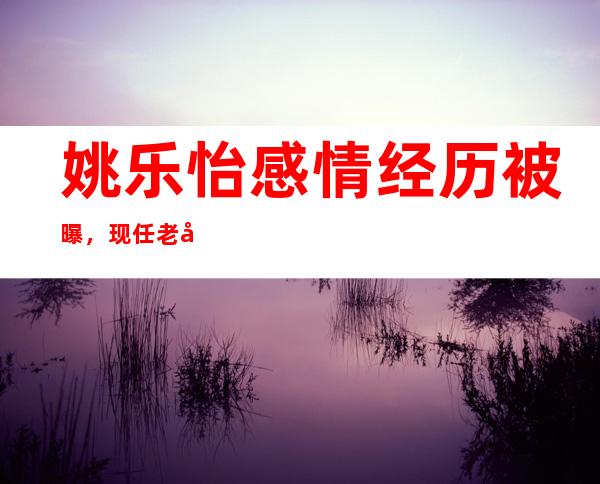 姚乐怡感情经历被曝，现任老公是谁？