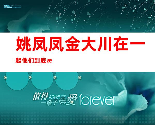 姚凤凤金大川在一起     他们到底是不是真的啊