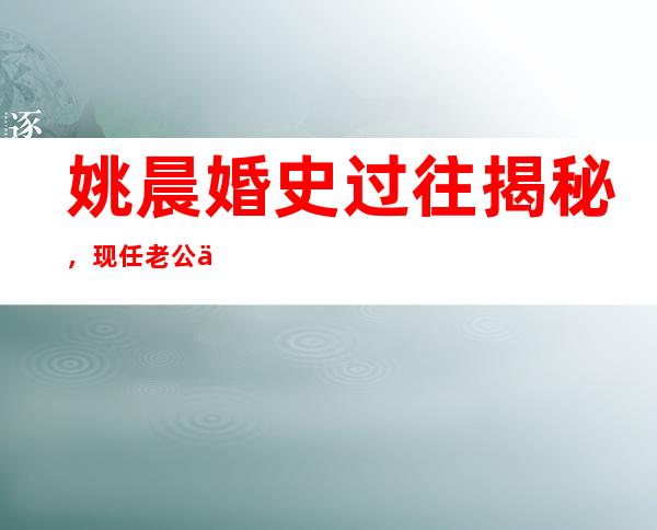 姚晨婚史过往揭秘，现任老公为何被人吐槽？