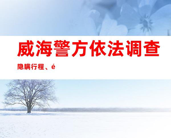 威海警方依法调查隐瞒行程、造成疫情传播风险的3起案件