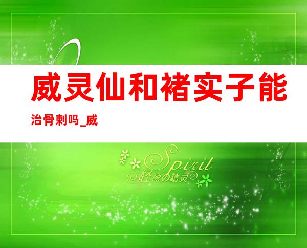 威灵仙和褚实子能治骨刺吗_威灵仙治骨刺方法和用量