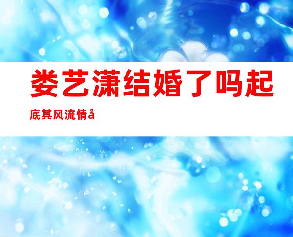 娄艺潇结婚了吗起底其风流情史怎样的男生才能达到她的标准