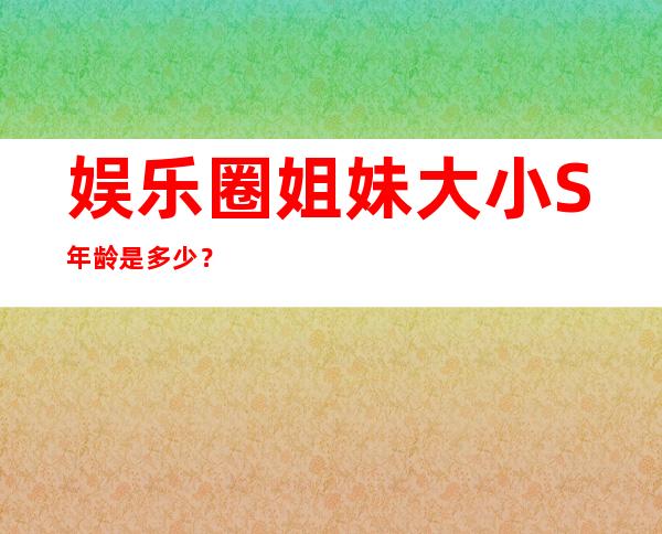 娱乐圈姐妹大小S年龄是多少？没想到差两岁区别这么大！