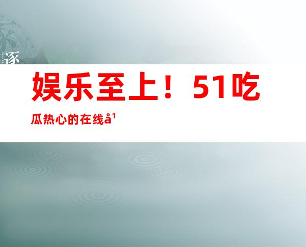 娱乐至上！51吃瓜热心的在线平台，随时随地看影视