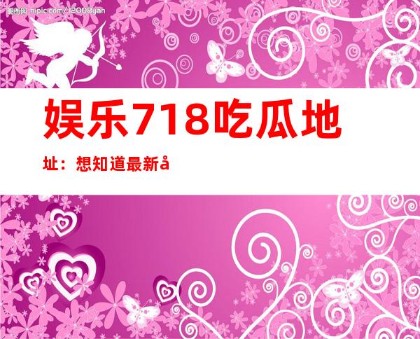 娱乐718吃瓜地址：想知道最新吃瓜节目和明星动态，这里准确无误