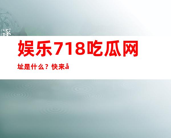 娱乐718.吃瓜网址是什么？快来分享各种新鲜八卦