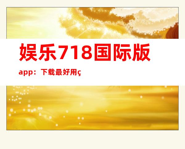 娱乐718国际版app：下载最好用的娱乐资讯软件