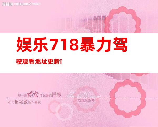 娱乐718暴力驾驶观看地址更新，赶紧收藏