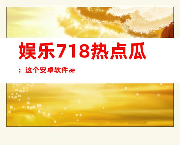 娱乐718热点瓜：这个安卓软件无论更新多少次，总有最新吃瓜资源分享给你