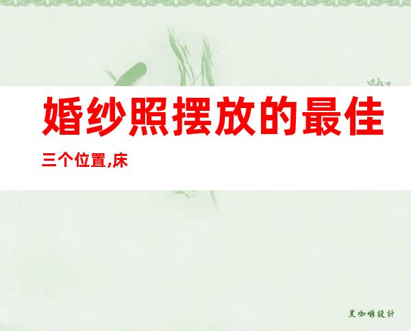 婚纱照摆放的最佳三个位置,床尾能挂婚纱照吗?（婚纱照摆放的最佳三个位置地面上来挂多高）