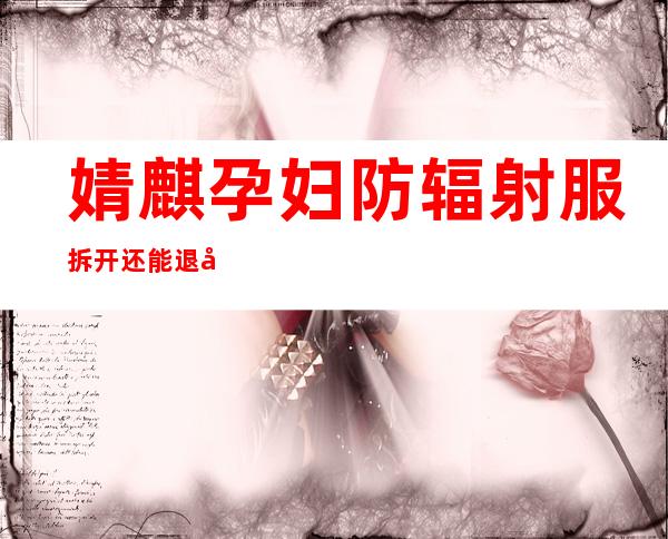 婧麒孕妇防辐射服拆开还能退吗（婧麒孕妇防辐射服可以洗吗）