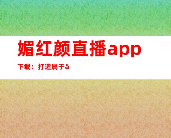 媚红颜直播app下载：打造属于你的时尚直播平台