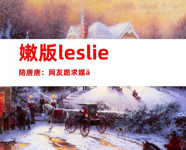 嫩版leslie陪唐唐：网友跪求媒体别诋毁！