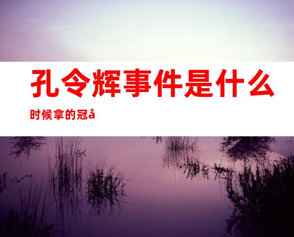 孔令辉事件是什么时候拿的冠军，孔令辉事件是什么 知乎