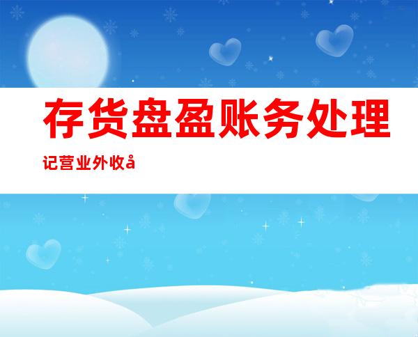 存货盘盈账务处理记营业外收入还是管理费用——固定资产和存货盘盈盘亏的账务处理