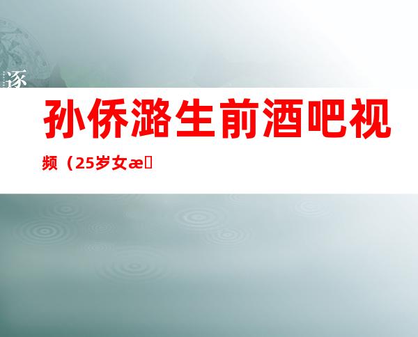 孙侨潞生前酒吧视频（25岁女星孙侨潞突然去世，孙侨潞怎么突然就走了）