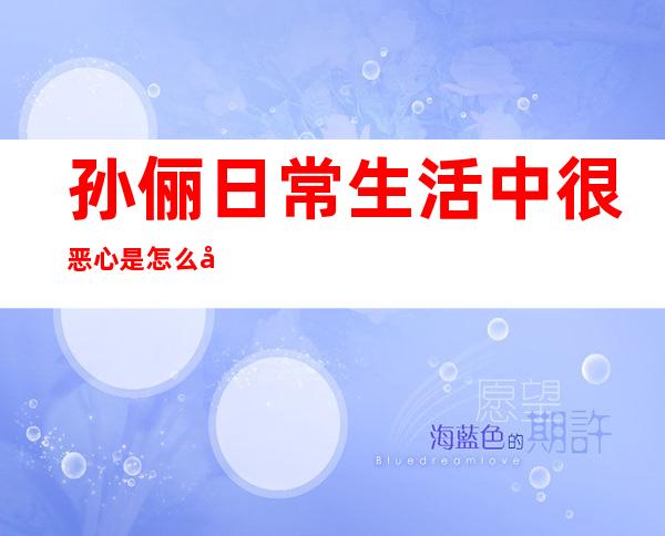 孙俪日常生活中很恶心是怎么回事 整容前后照片黑历史被扒