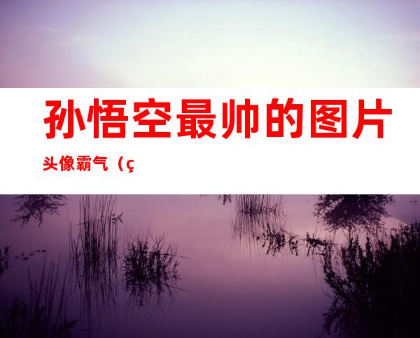 孙悟空最帅的图片 头像 霸气（王者荣耀孙悟空最帅的图片）