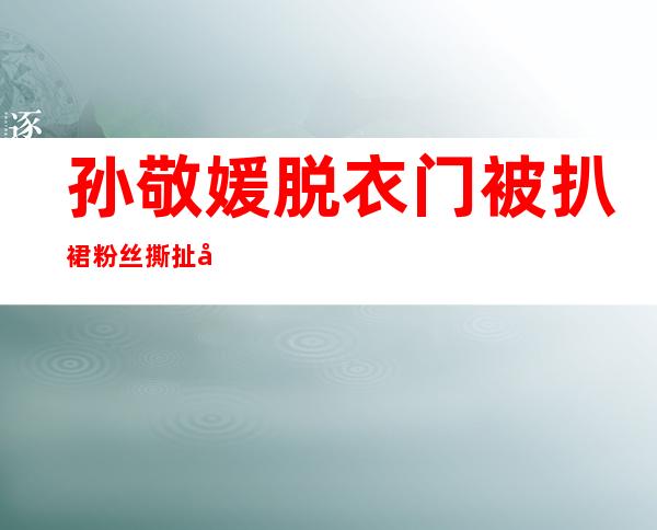 孙敬媛脱衣门被扒裙 粉丝撕扯孙敬媛裙子露私处外衣太性感