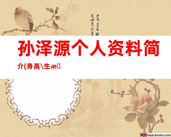 孙泽源个人资料简介(身高\/生日\/年龄)-孙泽源个人资料简介 女朋友