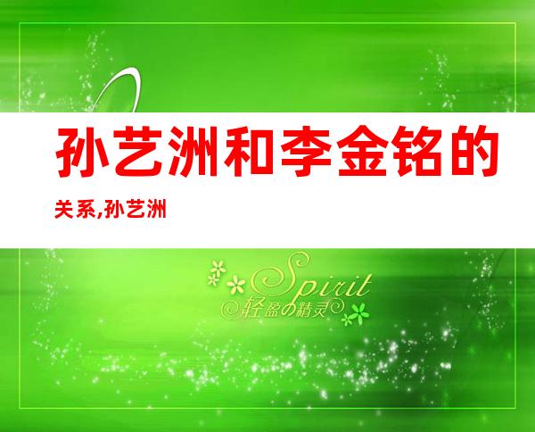 孙艺洲和李金铭的关系,孙艺洲和李金铭真的在一起了吗