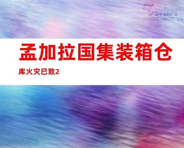 孟加拉国集装箱仓库火灾已致25死 含5名消防员