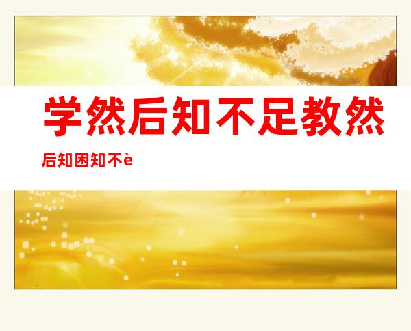 学然后知不足教然后知困知不足然后能自反也（学然后知不足教然后知困的意思）