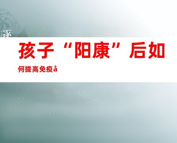 孩子“阳康”后如何提高免疫力？儿科专家教你这几招