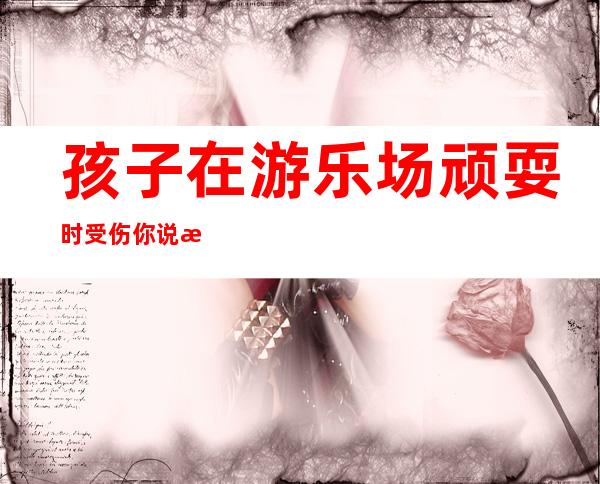 孩子在游乐场顽耍时受伤你说怨谁？家长以及商家谁都跑不了