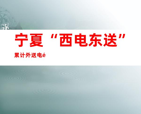 宁夏“西电东送”累计外送电量突破6000亿千瓦时