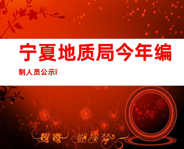 宁夏地质局今年编制人员公示（宁夏地质局领导班子名单）