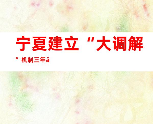 宁夏建立“大调解”机制 三年化解矛盾纠纷近10万件