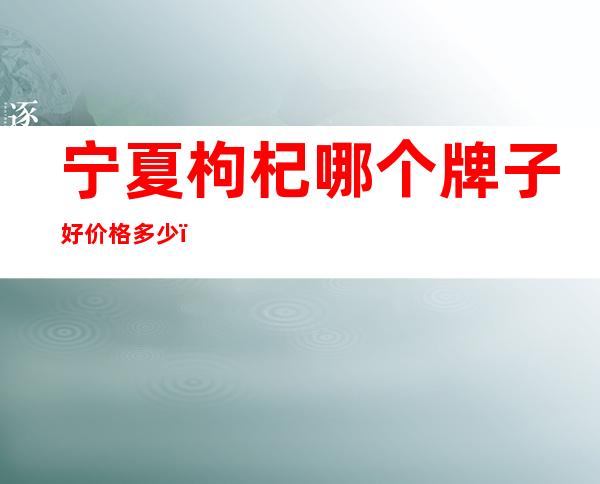 宁夏枸杞哪个牌子好价格多少（宁夏枸杞哪个牌子好知心爷爷）