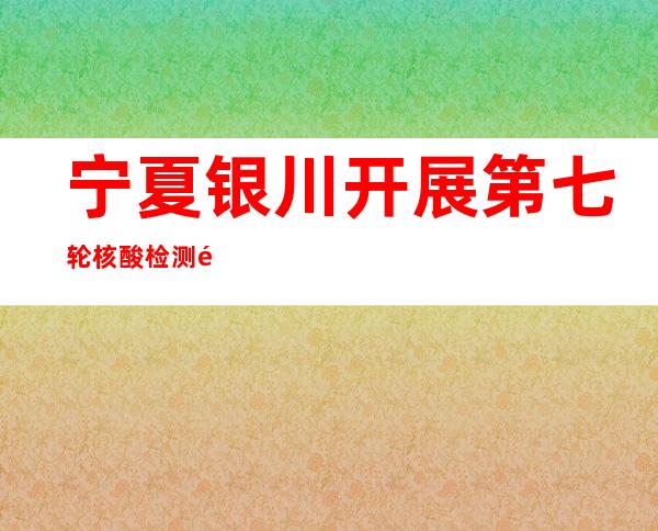 宁夏银川开展第七轮核酸检测 逾264.5万份样本均为阴性