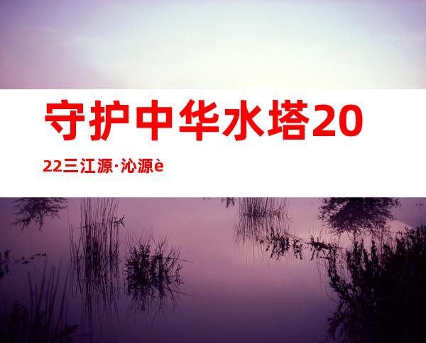 守护中华水塔 2022三江源·沁源行动正式启动