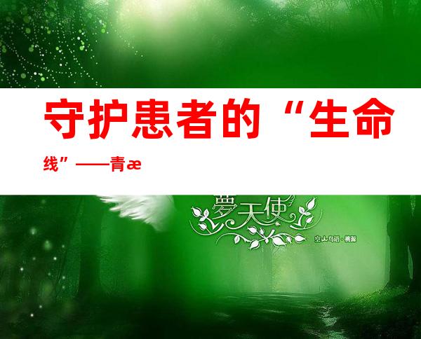 守护患者的“生命线”——青海大学附属医院全力保障人民群众疫情期间就医需求