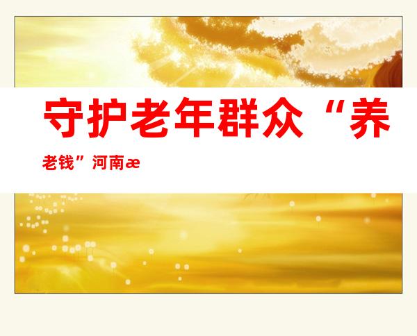 守护老年群众“养老钱” 河南打掉涉养老诈骗团伙31个