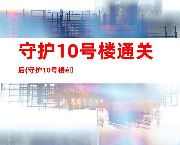 守护10号楼通关后(守护10号楼通关后怎么办)