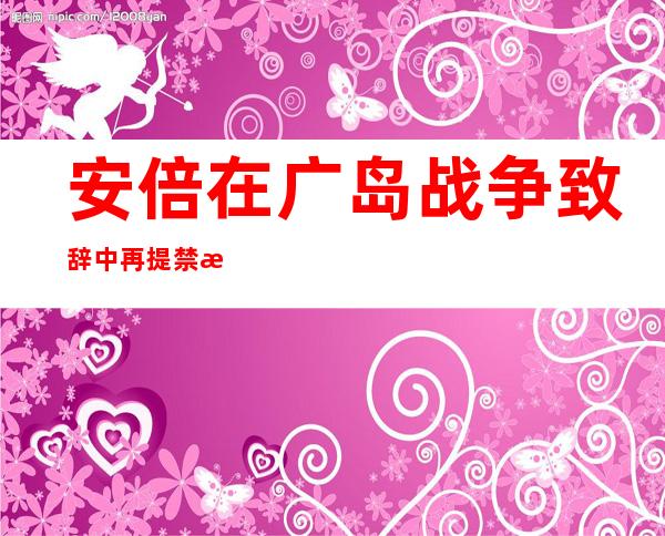 安倍在广岛战争致辞中再提禁核合同称要建新型日天废系