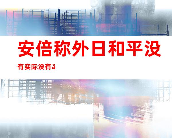 安倍称外日和平没有实际没有会让垂纶 岛场面地步 逆转