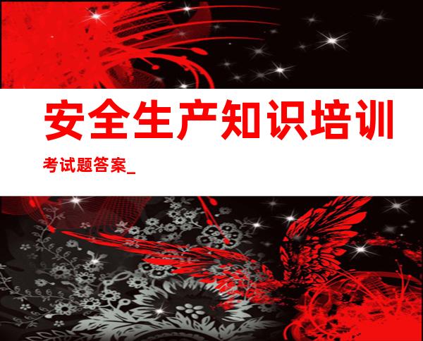 安全生产知识培训考试题答案_安全生产知识培训内容资料