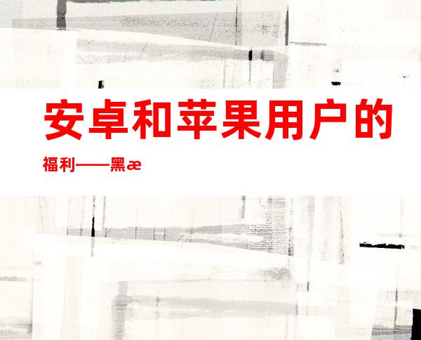 安卓和苹果用户的福利——黑料不打烊zzzttt万篇长征导航的最新下载地址