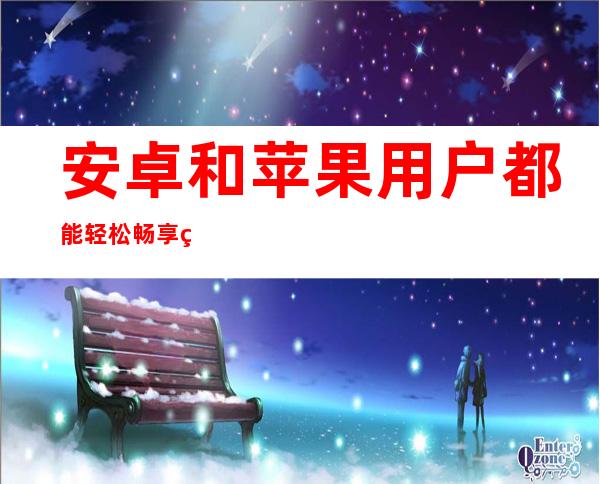 安卓和苹果用户都能轻松畅享的黑料不打烊万篇长征so在线观看