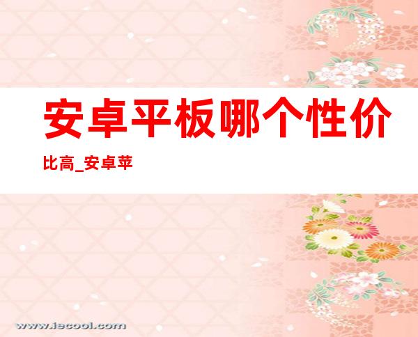 安卓平板哪个性价比高_安卓苹果手机数据转移